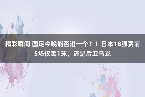 精彩瞬间 国足今晚能否进一个？！日本18强赛前5场仅丢1球，还是后卫乌龙