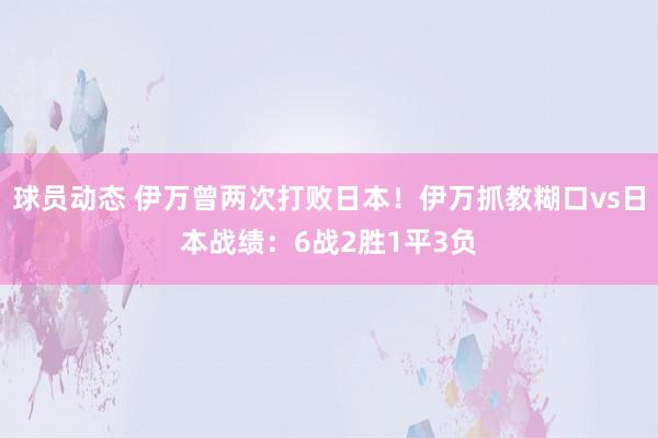 球员动态 伊万曾两次打败日本！伊万抓教糊口vs日本战绩：6战2胜1平3负