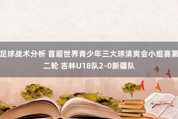 足球战术分析 首届世界青少年三大球清爽会小组赛第二轮 吉林U18队2-0新疆队