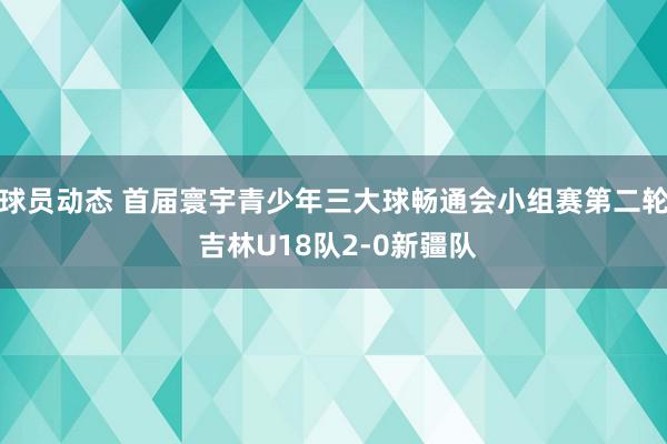 球员动态 首届寰宇青少年三大球畅通会小组赛第二轮 吉林U18队2-0新疆队