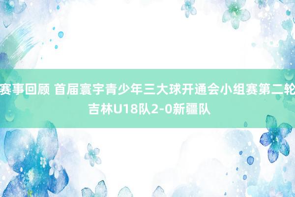 赛事回顾 首届寰宇青少年三大球开通会小组赛第二轮 吉林U18队2-0新疆队