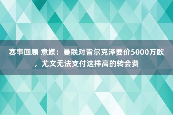 赛事回顾 意媒：曼联对皆尔克泽要价5000万欧，尤文无法支付这样高的转会费