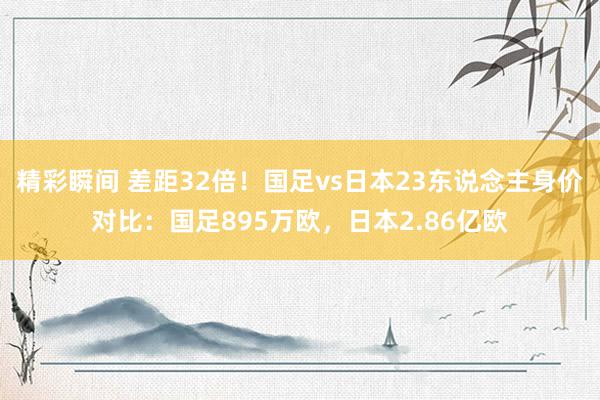 精彩瞬间 差距32倍！国足vs日本23东说念主身价对比：国足895万欧，日本2.86亿欧