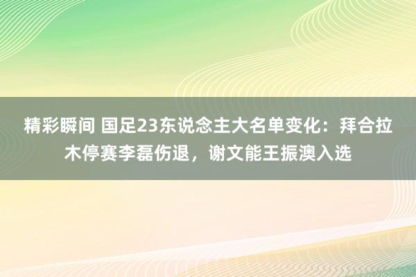 精彩瞬间 国足23东说念主大名单变化：拜合拉木停赛李磊伤退，谢文能王振澳入选