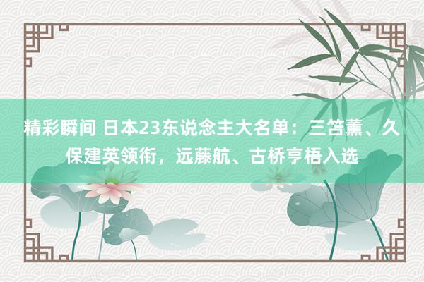 精彩瞬间 日本23东说念主大名单：三笘薰、久保建英领衔，远藤航、古桥亨梧入选