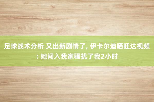 足球战术分析 又出新剧情了, 伊卡尔迪晒旺达视频: 她闯入我家骚扰了我2小时