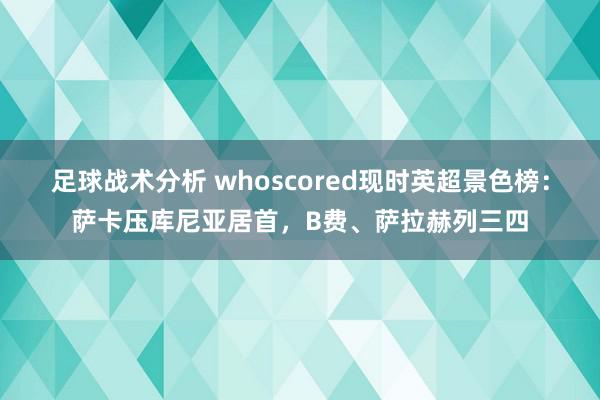 足球战术分析 whoscored现时英超景色榜：萨卡压库尼亚居首，B费、萨拉赫列三四