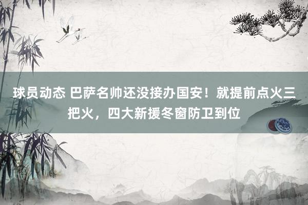 球员动态 巴萨名帅还没接办国安！就提前点火三把火，四大新援冬窗防卫到位