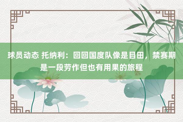 球员动态 托纳利：回回国度队像是目田，禁赛期是一段劳作但也有用果的旅程