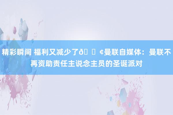 精彩瞬间 福利又减少了😢曼联自媒体：曼联不再资助责任主说念主员的圣诞派对