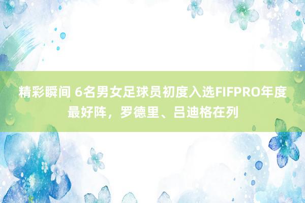 精彩瞬间 6名男女足球员初度入选FIFPRO年度最好阵，罗德里、吕迪格在列