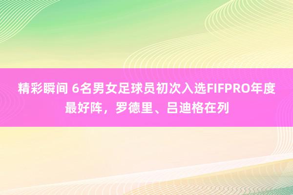 精彩瞬间 6名男女足球员初次入选FIFPRO年度最好阵，罗德里、吕迪格在列