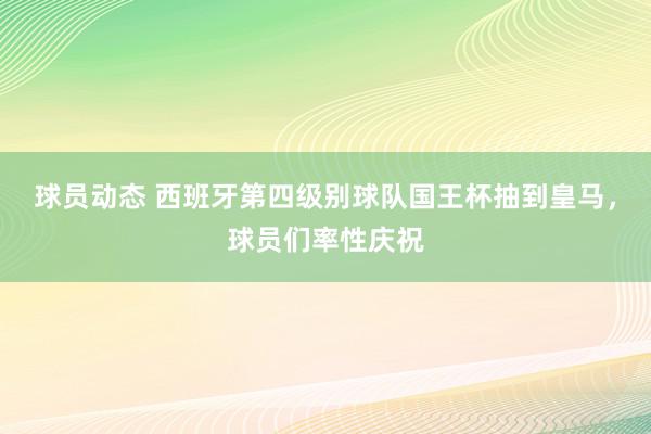 球员动态 西班牙第四级别球队国王杯抽到皇马，球员们率性庆祝