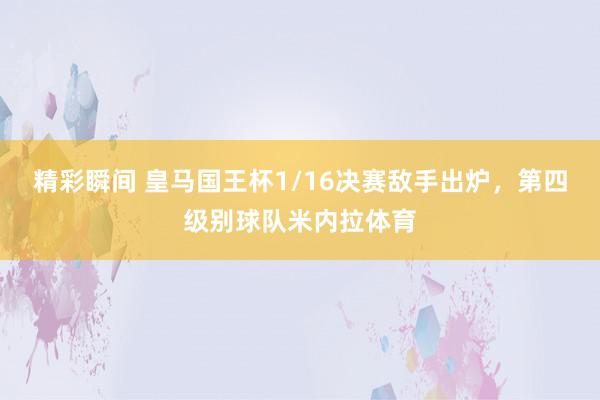 精彩瞬间 皇马国王杯1/16决赛敌手出炉，第四级别球队米内拉体育