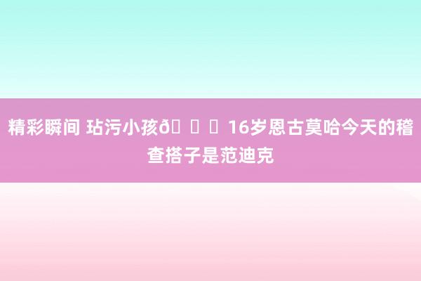 精彩瞬间 玷污小孩😂16岁恩古莫哈今天的稽查搭子是范迪克