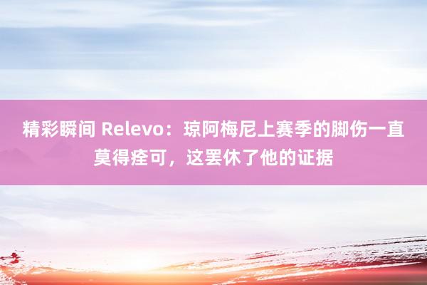 精彩瞬间 Relevo：琼阿梅尼上赛季的脚伤一直莫得痊可，这罢休了他的证据