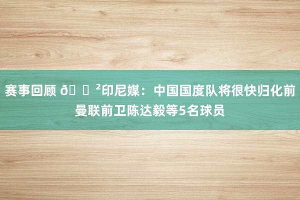 赛事回顾 😲印尼媒：中国国度队将很快归化前曼联前卫陈达毅等5名球员