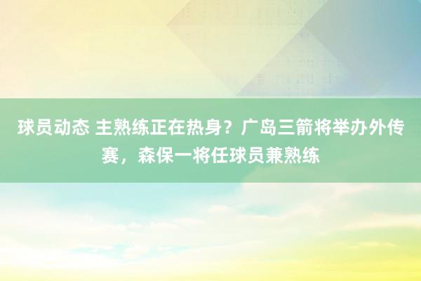 球员动态 主熟练正在热身？广岛三箭将举办外传赛，森保一将任球员兼熟练