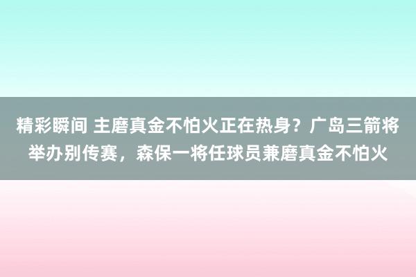 精彩瞬间 主磨真金不怕火正在热身？广岛三箭将举办别传赛，森保一将任球员兼磨真金不怕火