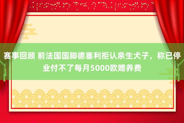 赛事回顾 前法国国脚德塞利拒认亲生犬子，称已停业付不了每月5000欧赡养费