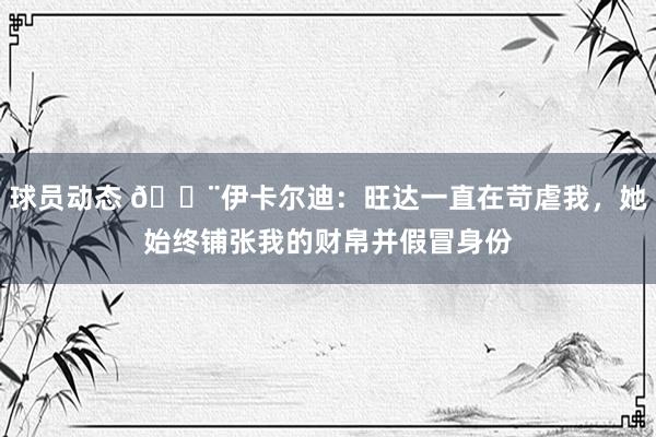 球员动态 😨伊卡尔迪：旺达一直在苛虐我，她始终铺张我的财帛并假冒身份