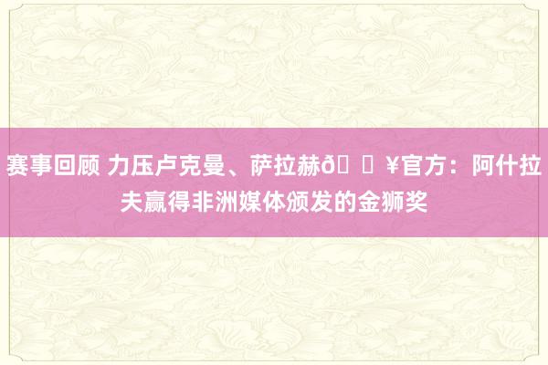 赛事回顾 力压卢克曼、萨拉赫🔥官方：阿什拉夫赢得非洲媒体颁发的金狮奖