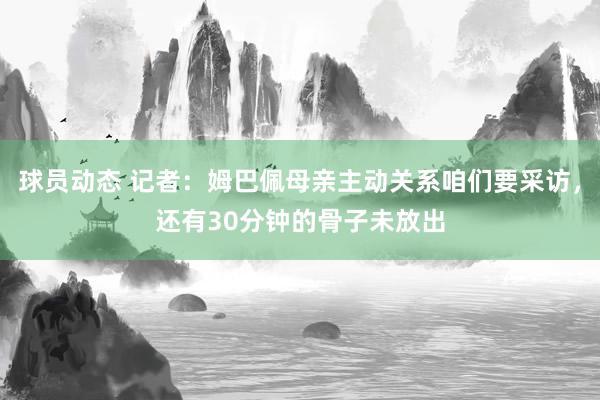 球员动态 记者：姆巴佩母亲主动关系咱们要采访，还有30分钟的骨子未放出