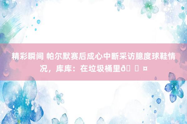 精彩瞬间 帕尔默赛后成心中断采访臆度球鞋情况，库库：在垃圾桶里😤