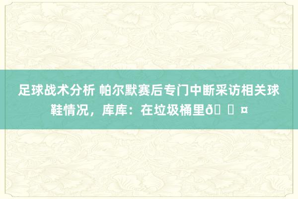 足球战术分析 帕尔默赛后专门中断采访相关球鞋情况，库库：在垃圾桶里😤