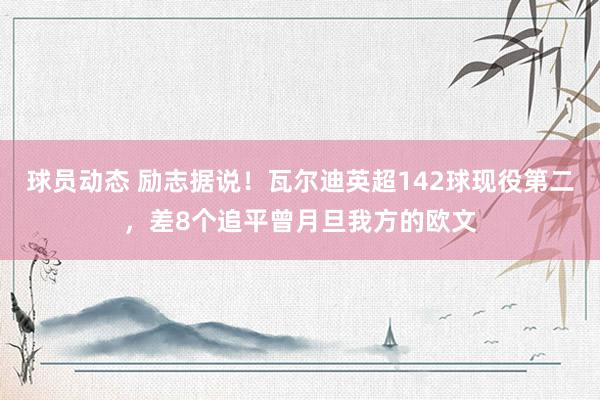 球员动态 励志据说！瓦尔迪英超142球现役第二，差8个追平曾月旦我方的欧文