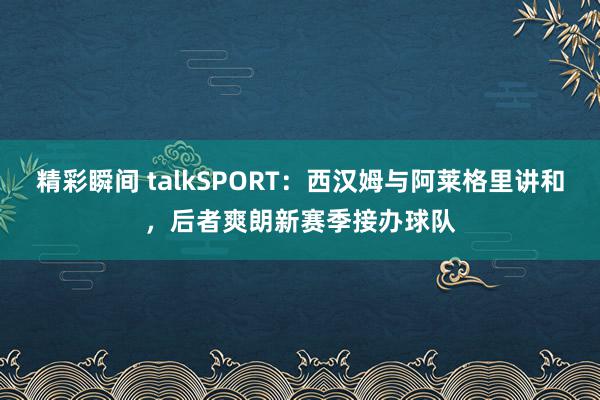 精彩瞬间 talkSPORT：西汉姆与阿莱格里讲和，后者爽朗新赛季接办球队