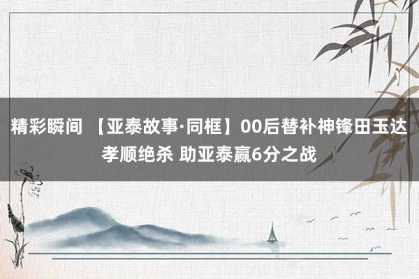 精彩瞬间 【亚泰故事·同框】00后替补神锋田玉达孝顺绝杀 助亚泰赢6分之战