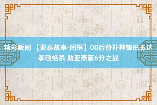 精彩瞬间 【亚泰故事·同框】00后替补神锋田玉达孝敬绝杀 助亚泰赢6分之战