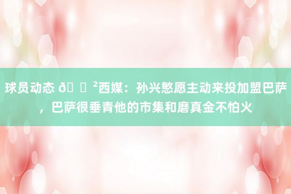 球员动态 😲西媒：孙兴慜愿主动来投加盟巴萨，巴萨很垂青他的市集和磨真金不怕火