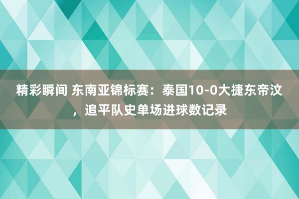 精彩瞬间 东南亚锦标赛：泰国10-0大捷东帝汶，追平队史单场进球数记录