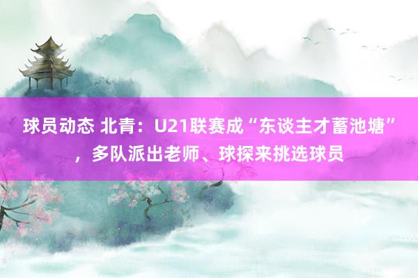 球员动态 北青：U21联赛成“东谈主才蓄池塘”，多队派出老师、球探来挑选球员