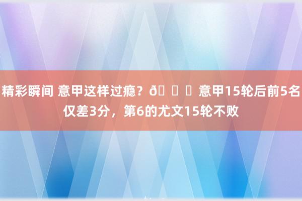 精彩瞬间 意甲这样过瘾？😏意甲15轮后前5名仅差3分，第6的尤文15轮不败