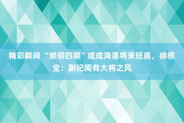 精彩瞬间 “崇明四期”或成海港将来班底，徐根宝：蒯纪闻有大将之风