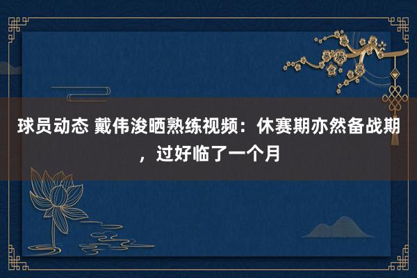 球员动态 戴伟浚晒熟练视频：休赛期亦然备战期，过好临了一个月