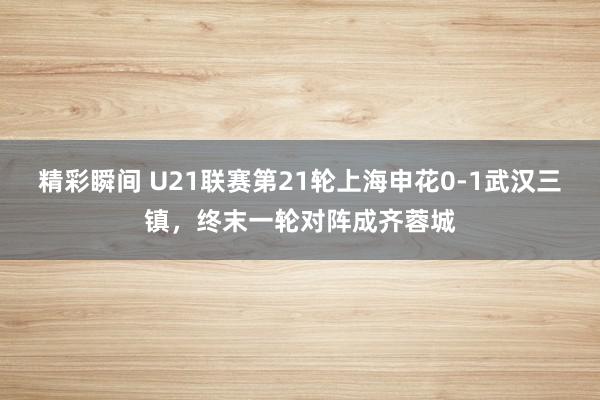 精彩瞬间 U21联赛第21轮上海申花0-1武汉三镇，终末一轮对阵成齐蓉城