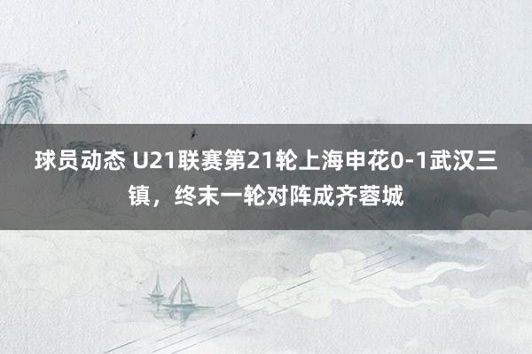 球员动态 U21联赛第21轮上海申花0-1武汉三镇，终末一轮对阵成齐蓉城