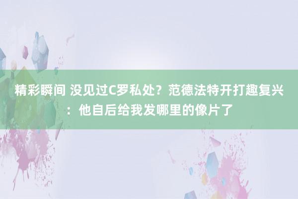 精彩瞬间 没见过C罗私处？范德法特开打趣复兴：他自后给我发哪里的像片了