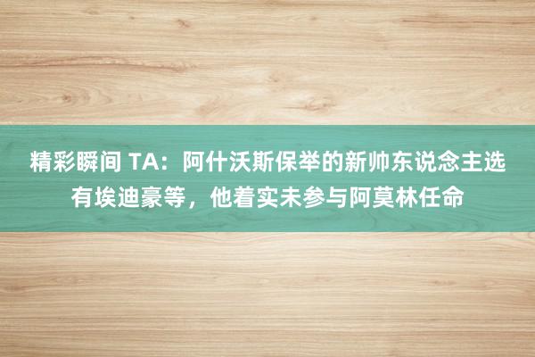 精彩瞬间 TA：阿什沃斯保举的新帅东说念主选有埃迪豪等，他着实未参与阿莫林任命