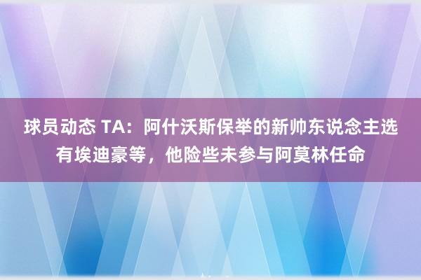 球员动态 TA：阿什沃斯保举的新帅东说念主选有埃迪豪等，他险些未参与阿莫林任命