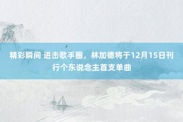 精彩瞬间 进击歌手圈，林加德将于12月15日刊行个东说念主首支单曲