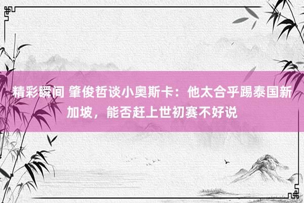 精彩瞬间 肇俊哲谈小奥斯卡：他太合乎踢泰国新加坡，能否赶上世初赛不好说