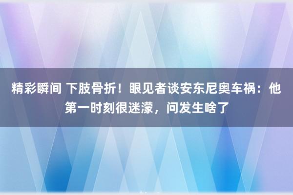 精彩瞬间 下肢骨折！眼见者谈安东尼奥车祸：他第一时刻很迷濛，问发生啥了