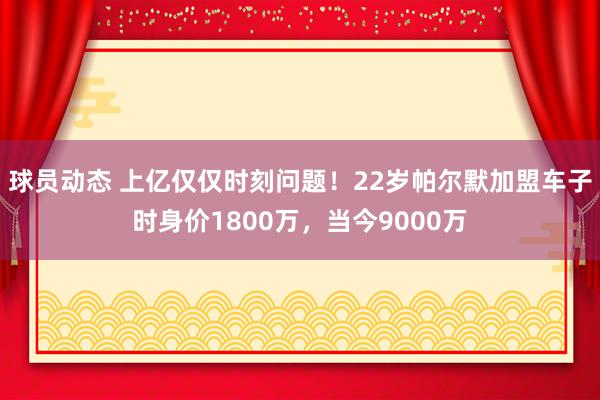 球员动态 上亿仅仅时刻问题！22岁帕尔默加盟车子时身价1800万，当今9000万