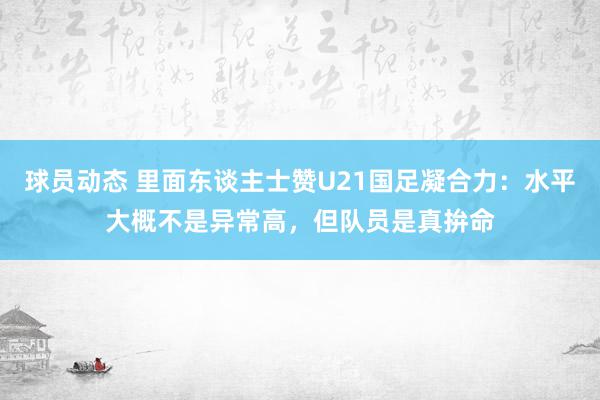 球员动态 里面东谈主士赞U21国足凝合力：水平大概不是异常高，但队员是真拚命