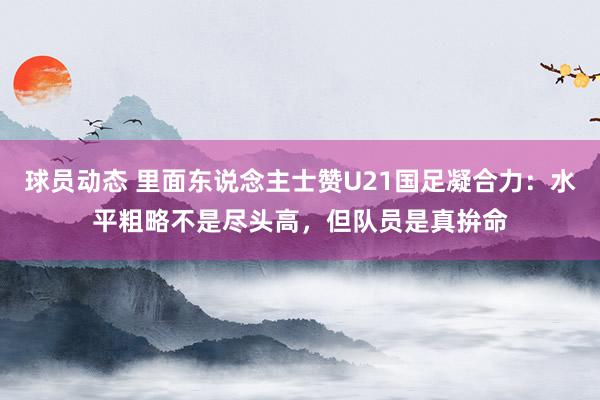 球员动态 里面东说念主士赞U21国足凝合力：水平粗略不是尽头高，但队员是真拚命